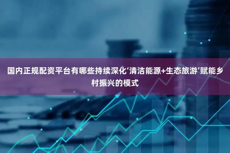 国内正规配资平台有哪些持续深化‘清洁能源+生态旅游’赋能乡村振兴的模式