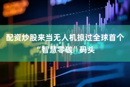 配资炒股来当无人机掠过全球首个“智慧零碳”码头