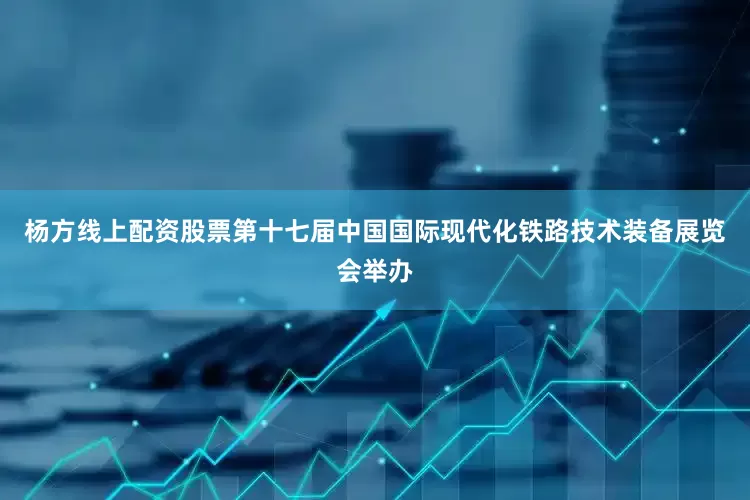 杨方线上配资股票第十七届中国国际现代化铁路技术装备展览会举办