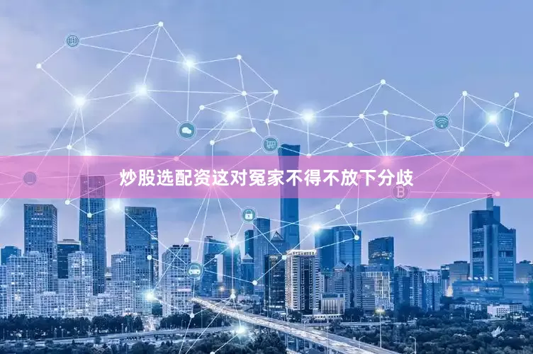 炒股选配资这对冤家不得不放下分歧