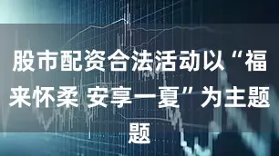 股市配资合法活动以“福来怀柔 安享一夏”为主题